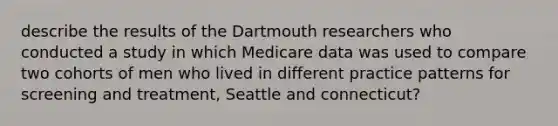 describe the results of the Dartmouth researchers who conducted a study in which Medicare data was used to compare two cohorts of men who lived in different practice patterns for screening and treatment, Seattle and connecticut?