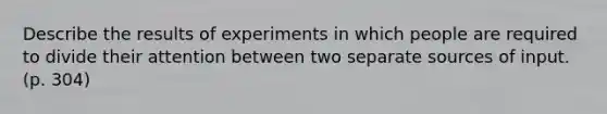 Describe the results of experiments in which people are required to divide their attention between two separate sources of input. (p. 304)