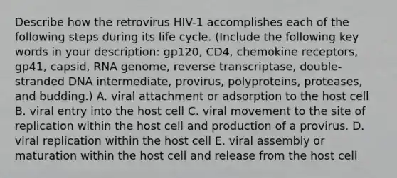 Describe how the retrovirus HIV-1 accomplishes each of the following steps during its life cycle. (Include the following key words in your description: gp120, CD4, chemokine receptors, gp41, capsid, RNA genome, reverse transcriptase, double-stranded DNA intermediate, provirus, polyproteins, proteases, and budding.) A. viral attachment or adsorption to the host cell B. viral entry into the host cell C. viral movement to the site of replication within the host cell and production of a provirus. D. viral replication within the host cell E. viral assembly or maturation within the host cell and release from the host cell