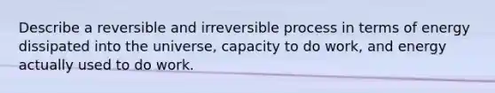 Describe a reversible and irreversible process in terms of energy dissipated into the universe, capacity to do work, and energy actually used to do work.