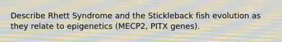 Describe Rhett Syndrome and the Stickleback fish evolution as they relate to epigenetics (MECP2, PITX genes).