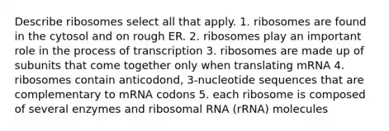 Describe ribosomes select all that apply. 1. ribosomes are found in the cytosol and on rough ER. 2. ribosomes play an important role in the process of transcription 3. ribosomes are made up of subunits that come together only when translating mRNA 4. ribosomes contain anticodond, 3-nucleotide sequences that are complementary to mRNA codons 5. each ribosome is composed of several enzymes and ribosomal RNA (rRNA) molecules