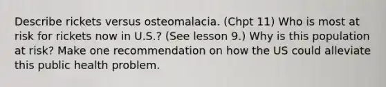 Describe rickets versus osteomalacia. (Chpt 11) Who is most at risk for rickets now in U.S.? (See lesson 9.) Why is this population at risk? Make one recommendation on how the US could alleviate this public health problem.