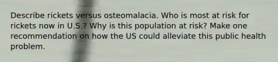 Describe rickets versus osteomalacia. Who is most at risk for rickets now in U.S.? Why is this population at risk? Make one recommendation on how the US could alleviate this public health problem.