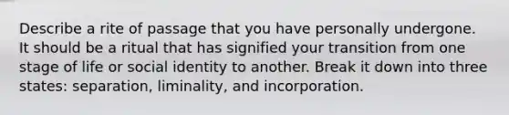 Describe a rite of passage that you have personally undergone. It should be a ritual that has signified your transition from one stage of life or social identity to another. Break it down into three states: separation, liminality, and incorporation.