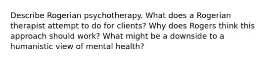 Describe Rogerian psychotherapy. What does a Rogerian therapist attempt to do for clients? Why does Rogers think this approach should work? What might be a downside to a humanistic view of mental health?