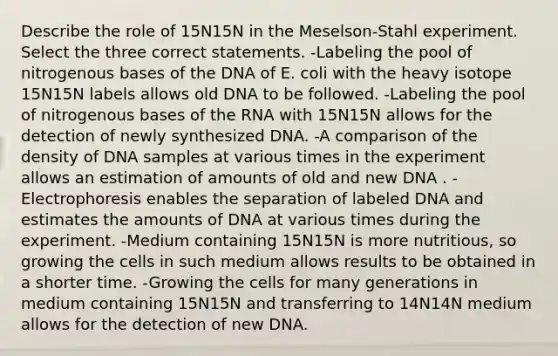 Describe the role of 15N15N in the Meselson-Stahl experiment. Select the three correct statements. -Labeling the pool of nitrogenous bases of the DNA of E. coli with the heavy isotope 15N15N labels allows old DNA to be followed. -Labeling the pool of nitrogenous bases of the RNA with 15N15N allows for the detection of newly synthesized DNA. -A comparison of the density of DNA samples at various times in the experiment allows an estimation of amounts of old and new DNA . -Electrophoresis enables the separation of labeled DNA and estimates the amounts of DNA at various times during the experiment. -Medium containing 15N15N is more nutritious, so growing the cells in such medium allows results to be obtained in a shorter time. -Growing the cells for many generations in medium containing 15N15N and transferring to 14N14N medium allows for the detection of new DNA.