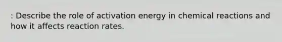 : Describe the role of activation energy in chemical reactions and how it affects reaction rates.