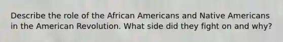 Describe the role of the African Americans and Native Americans in the American Revolution. What side did they fight on and why?