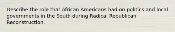 Describe the role that African Americans had on politics and local governments in the South during Radical Republican Reconstruction.