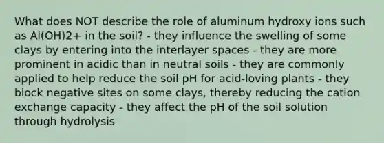 What does NOT describe the role of aluminum hydroxy ions such as Al(OH)2+ in the soil? - they influence the swelling of some clays by entering into the interlayer spaces - they are more prominent in acidic than in neutral soils - they are commonly applied to help reduce the soil pH for acid-loving plants - they block negative sites on some clays, thereby reducing the cation exchange capacity - they affect the pH of the soil solution through hydrolysis