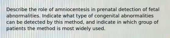 Describe the role of amniocentesis in prenatal detection of fetal abnormalities. Indicate what type of congenital abnormalities can be detected by this method, and indicate in which group of patients the method is most widely used.