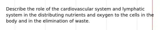 Describe the role of the cardiovascular system and lymphatic system in the distributing nutrients and oxygen to the cells in the body and in the elimination of waste.