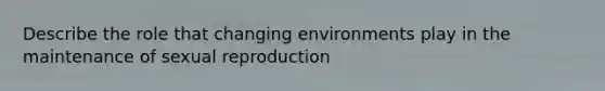 Describe the role that changing environments play in the maintenance of sexual reproduction