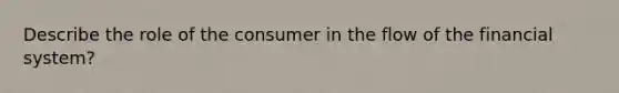 Describe the role of the consumer in the flow of the financial system?