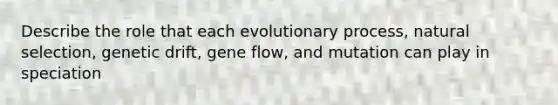 Describe the role that each evolutionary process, natural selection, genetic drift, gene flow, and mutation can play in speciation