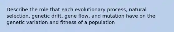 Describe the role that each evolutionary process, natural selection, genetic drift, gene flow, and mutation have on the genetic variation and fitness of a population