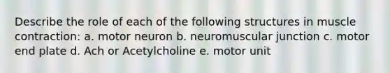 Describe the role of each of the following structures in muscle contraction: a. motor neuron b. neuromuscular junction c. motor end plate d. Ach or Acetylcholine e. motor unit