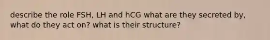 describe the role FSH, LH and hCG what are they secreted by, what do they act on? what is their structure?