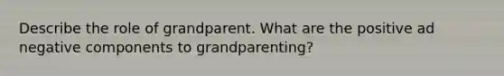 Describe the role of grandparent. What are the positive ad negative components to grandparenting?