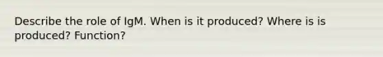 Describe the role of IgM. When is it produced? Where is is produced? Function?