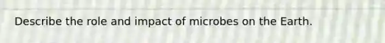 Describe the role and impact of microbes on the Earth.