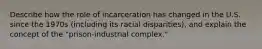 Describe how the role of incarceration has changed in the U.S. since the 1970s (including its racial disparities), and explain the concept of the "prison-industrial complex."