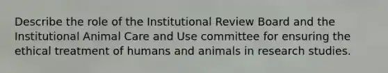 Describe the role of the Institutional Review Board and the Institutional Animal Care and Use committee for ensuring the ethical treatment of humans and animals in research studies.