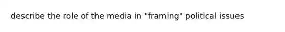 describe the role of the media in "framing" political issues