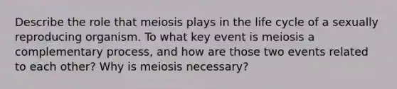 Describe the role that meiosis plays in the life cycle of a sexually reproducing organism. To what key event is meiosis a complementary process, and how are those two events related to each other? Why is meiosis necessary?