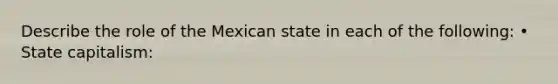 Describe the role of the Mexican state in each of the following: • State capitalism: