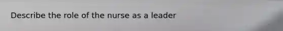 Describe the role of the nurse as a leader