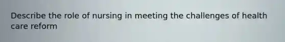 Describe the role of nursing in meeting the challenges of health care reform