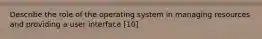 Describe the role of the operating system in managing resources and providing a user interface [10]