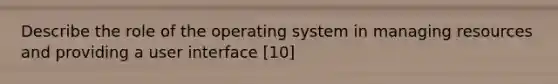 Describe the role of the operating system in managing resources and providing a user interface [10]