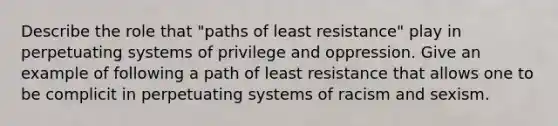 Describe the role that "paths of least resistance" play in perpetuating systems of privilege and oppression. Give an example of following a path of least resistance that allows one to be complicit in perpetuating systems of racism and sexism.