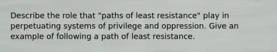 Describe the role that "paths of least resistance" play in perpetuating systems of privilege and oppression. Give an example of following a path of least resistance.