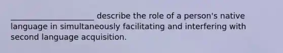 _____________________ describe the role of a person's native language in simultaneously facilitating and interfering with second language acquisition.