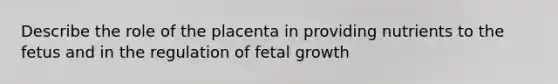 Describe the role of the placenta in providing nutrients to the fetus and in the regulation of fetal growth