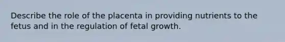 Describe the role of the placenta in providing nutrients to the fetus and in the regulation of fetal growth.