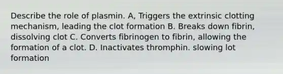 Describe the role of plasmin. A, Triggers the extrinsic clotting mechanism, leading the clot formation B. Breaks down fibrin, dissolving clot C. Converts fibrinogen to fibrin, allowing the formation of a clot. D. Inactivates thromphin. slowing lot formation