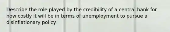 Describe the role played by the credibility of a central bank for how costly it will be in terms of unemployment to pursue a disinflationary policy.