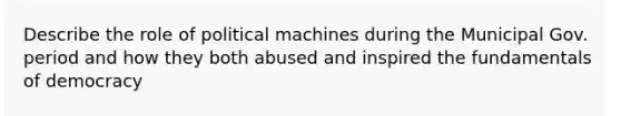 Describe the role of political machines during the Municipal Gov. period and how they both abused and inspired the fundamentals of democracy