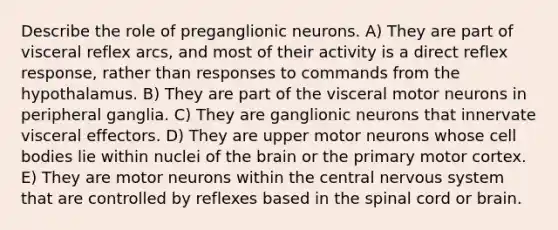 Describe the role of preganglionic neurons. A) They are part of visceral reflex arcs, and most of their activity is a direct reflex response, rather than responses to commands from the hypothalamus. B) They are part of the visceral motor neurons in peripheral ganglia. C) They are ganglionic neurons that innervate visceral effectors. D) They are upper motor neurons whose cell bodies lie within nuclei of the brain or the primary motor cortex. E) They are motor neurons within the central nervous system that are controlled by reflexes based in the spinal cord or brain.