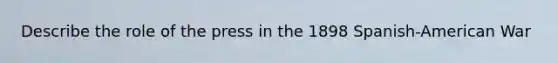 Describe the role of the press in the 1898 Spanish-American War