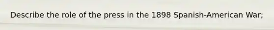 Describe the role of the press in the 1898 Spanish-American War;