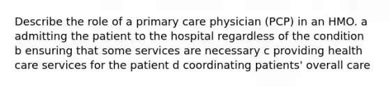 Describe the role of a primary care physician (PCP) in an HMO. a admitting the patient to the hospital regardless of the condition b ensuring that some services are necessary c providing health care services for the patient d coordinating patients' overall care