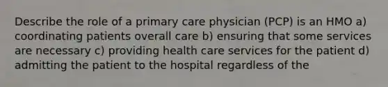 Describe the role of a primary care physician (PCP) is an HMO a) coordinating patients overall care b) ensuring that some services are necessary c) providing health care services for the patient d) admitting the patient to the hospital regardless of the