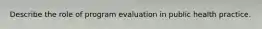 Describe the role of program evaluation in public health practice.