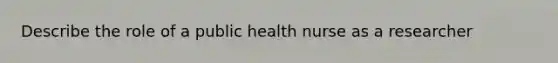 Describe the role of a public health nurse as a researcher